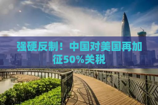 强硬反制！中国对美国再加征50%关税
