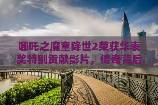 哪吒之魔童降世2荣获华表奖特别贡献影片，传奇背后的匠心独运