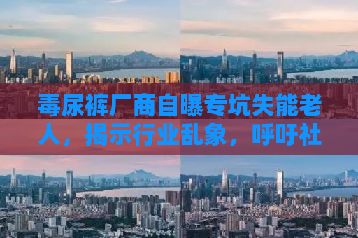 毒尿裤厂商自曝专坑失能老人，揭示行业乱象，呼吁社会关注关爱失能老人群体